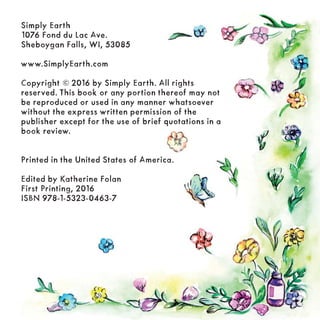 Simply Earth
1076 Fond du Lac Ave.
Sheboygan Falls, WI, 53085
www.SimplyEarth.com
Copyright © 2016 by Simply Earth. All rights
reserved. This book or any portion thereof may not
be reproduced or used in any manner whatsoever
without the express written permission of the
publisher except for the use of brief quotations in a
book review.
Printed in the United States of America.
Edited by Katherine Folan
First Printing, 2016
ISBN 978-1-5323-0463-7
 