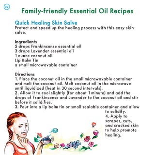 Family-friendly Essential Oil Recipes
Family-friendly Essential Oil Recipes
Quick Healing Skin Salve
Quick Healing Skin Salve
Protect and speed up the healing process with this easy skin
salve.
Ingredients
Ingredients
5 drops Frankincense essential oil
3 drops Lavender essential oil
1 ounce coconut oil
Lip Balm Tin
a small microwavable container
Directions
Directions
1. Place the coconut oil in the small microwavable container
and melt the coconut oil. Melt coconut oil in the microwave
until liquidized (heat in 30 second intervals).
2. Allow it to cool slightly (for about 1 minute) and add the
drops of Frankincense and Lavender to the coconut oil and stir
before it solidifies.
3. Pour into a lip balm tin or small sealable container and allow
to solidify.
4. Apply to
scrapes, cuts,
and cracked skin
to help promote
healing.
22
22
 