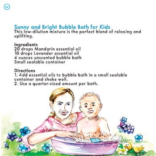 Sunny and Bright Bubble Bath for Kids
Sunny and Bright Bubble Bath for Kids
This low-dilution mixture is the perfect blend of relaxing and
uplifting.
Ingredients
Ingredients
20 drops Mandarin essential oil
10 drops Lavender essential oil
4 ounces unscented bubble bath
Small sealable container
Directions
Directions
1. Add essential oils to bubble bath in a small sealable
container and shake well.
2. Use a quarter-sized amount per bath.
24
24
 