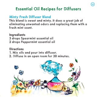 Essential Oil Recipes for Diffusers
Essential Oil Recipes for Diffusers
Minty Fresh Diffuser Blend
Minty Fresh Diffuser Blend
This blend is sweet and minty. It does a great job of
eliminating unwanted odors and replacing them with a
fresh mint scent.
Ingredients
Ingredients
3 drops Spearmint essential oil
2 drops Peppermint essential oil
Directions
Directions
1. Mix oils and pour into diffuser.
2. Diffuse in an open room for 30 minutes.
25
25
 