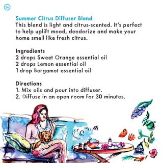 Summer Citrus Diffuser Blend
Summer Citrus Diffuser Blend
This blend is light and citrus-scented. It’s perfect
to help uplift mood, deodorize and make your
home smell like fresh citrus.
Ingredients
Ingredients
2 drops Sweet Orange essential oil
2 drops Lemon essential oil
1 drop Bergamot essential oil
Directions
Directions
1. Mix oils and pour into diffuser.
2. Diffuse in an open room for 30 minutes.
26
26
 