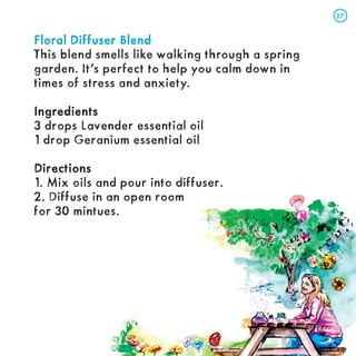 Floral Diffuser Blend
Floral Diffuser Blend
This blend smells like walking through a spring
garden. It’s perfect to help you calm down in
times of stress and anxiety.
Ingredients
Ingredients
3 drops Lavender essential oil
1 drop Geranium essential oil
Directions
Directions
1. Mix oils and pour into diffuser.
2. Diffuse in an open room
for 30 mintues.
27
27
 