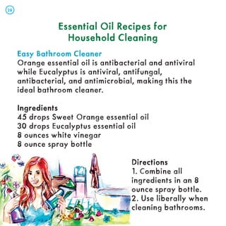 Essential Oil Recipes for
Essential Oil Recipes for
Household Cleaning
Household Cleaning
Easy Bathroom Cleaner
Easy Bathroom Cleaner
Orange essential oil is antibacterial and antiviral
while Eucalyptus is antiviral, antifungal,
antibacterial, and antimicrobial, making this the
ideal bathroom cleaner.
Ingredients
Ingredients
45 drops Sweet Orange essential oil
30 drops Eucalyptus essential oil
8 ounces white vinegar
8 ounce spray bottle
Directions
Directions
1. Combine all
ingredients in an 8
ounce spray bottle.
2. Use liberally when
cleaning bathrooms.
28
28
 