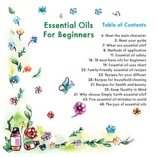 Table of Contents
Table of Contents
4: Meet the main character
5: Meet your guide
7: What are essential oils?
8: Methods of application
11: Essential oil safety
18: 10 must-have oils for beginners
19: Essential oil uses chart
22: Family-friendly essential oil recipes
25: Recipes for your diffuser
28: Recipes for household cleaning
31: Recipes for health and beauty
35: Keep Quality in Mind
41. Why choose Simply Earth essential oils?
43: Five essential oil mistakes to avoid
48: The joys of essential oils
Essential Oils
Essential Oils
For Beginners
For Beginners
 