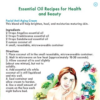 Essential Oil Recipes for Health
Essential Oil Recipes for Health
and Beauty
and Beauty
Facial Anti-Aging Cream
Facial Anti-Aging Cream
This blend will help brighten, heal, and moisturize maturing skin.
Ingredients
Ingredients
2 Drops Angelica essential oil
2 Drops Frankincense essential oil
2 Drops Sandalwood essential oil
2 ounces coconut oil
A small, resealable, microwaveable container
Directions
Directions
1. Place coconut oil in the small resealable, microwaveable container.
2. Melt in microwave on low heat (approximately 10-30 seconds).
3. Allow coconut oil to cool slightly
(about one mintue), but not to
solidify.
4. Add essential oils while
coconut oil is still liquidized
and mix well.
5. Seal container and
allow cream to harden.
6. Use a small amount of
cream on the face each
night before bed.
31
31
 