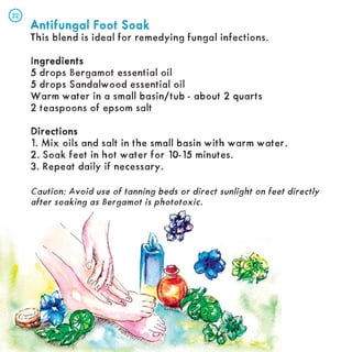 Antifungal Foot Soak
Antifungal Foot Soak
This blend is ideal for remedying fungal infections.
Ingredients
ngredients
5 drops Bergamot essential oil
5 drops Sandalwood essential oil
Warm water in a small basin/tub - about 2 quarts
2 teaspoons of epsom salt
Directions
Directions
1. Mix oils and salt in the small basin with warm water.
2. Soak feet in hot water for 10-15 minutes.
3. Repeat daily if necessary.
Caution: Avoid use of tanning beds or direct sunlight on feet directly
after soaking as Bergamot is phototoxic.
32
32
 