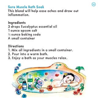 Sore Muscle Bath Soak
Sore Muscle Bath Soak
This blend will help ease aches and draw out
inflammation.
Ingredients
Ingredients
3 drops Eucalyptus essential oil
1 ounce epsom salt
½ ounce baking soda
A small container
Directions
Directions
1. Mix all ingredients in a small container.
2. Pour into a warm bath.
3. Enjoy a bath as your muscles relax.
33
33
 