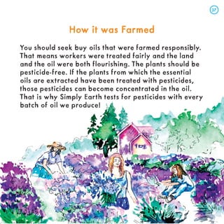 How it was Farmed
How it was Farmed
You should seek buy oils that were farmed responsibly.
That means workers were treated fairly and the land
and the oil were both flourishing. The plants should be
pesticide-free. If the plants from which the essential
oils are extracted have been treated with pesticides,
those pesticides can become concentrated in the oil.
That is why Simply Earth tests for pesticides with every
batch of oil we produce!
37
37
 