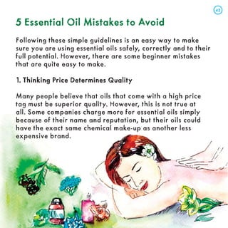 5 Essential Oil Mistakes to Avoid
5 Essential Oil Mistakes to Avoid
Following these simple guidelines is an easy way to make
sure you are using essential oils safely, correctly and to their
full potential. However, there are some beginner mistakes
that are quite easy to make.
1. Thinking Price Determines Quality
1. Thinking Price Determines Quality
Many people believe that oils that come with a high price
tag must be superior quality. However, this is not true at
all. Some companies charge more for essential oils simply
because of their name and reputation, but their oils could
have the exact same chemical make-up as another less
expensive brand.
43
43
 