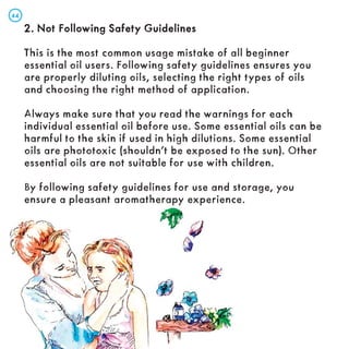 2. Not Following Safety Guidelines
2. Not Following Safety Guidelines
This is the most common usage mistake of all beginner
essential oil users. Following safety guidelines ensures you
are properly diluting oils, selecting the right types of oils
and choosing the right method of application.
Always make sure that you read the warnings for each
individual essential oil before use. Some essential oils can be
harmful to the skin if used in high dilutions. Some essential
oils are phototoxic (shouldn’t be exposed to the sun). Other
essential oils are not suitable for use with children.
By following safety guidelines for use and storage, you
ensure a pleasant aromatherapy experience.
44
44
 
