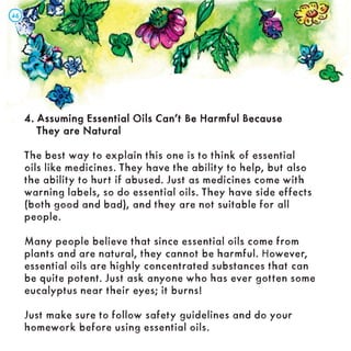 4. Assuming Essential Oils Can’t Be Harmful Because
4. Assuming Essential Oils Can’t Be Harmful Because
They are Natural
They are Natural
The best way to explain this one is to think of essential
oils like medicines. They have the ability to help, but also
the ability to hurt if abused. Just as medicines come with
warning labels, so do essential oils. They have side effects
(both good and bad), and they are not suitable for all
people.
Many people believe that since essential oils come from
plants and are natural, they cannot be harmful. However,
essential oils are highly concentrated substances that can
be quite potent. Just ask anyone who has ever gotten some
eucalyptus near their eyes; it burns!
Just make sure to follow safety guidelines and do your
homework before using essential oils.
46
46
 