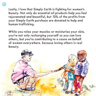 Lastly, I love that Simply Earth is fighting for women’s
beauty. Not only do essential oil products help you feel
rejuvenated and beautiful, but 13% of the profits from
your Simply Earth purchase are donated to help end
human trafficking.
While you relax your muscles or moisturize your skin,
you’re not only recharging yourself so you can love
others, but you’re contributing to a cause on behalf
of women everywhere. Because loving others is real
beauty.
50
50
 
