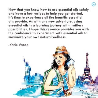 Now that you know how to use essential oils safely
and have a few recipes to help you get started,
it’s time to experience all the benefits essential
oils provide. As with any new adventure, using
essential oils is a learning journey with limitless
possibilities. I hope this resource provides you with
the confidence to experiment with essential oils to
maximize your own natural wellness.
-Katie Vance
51
51
 