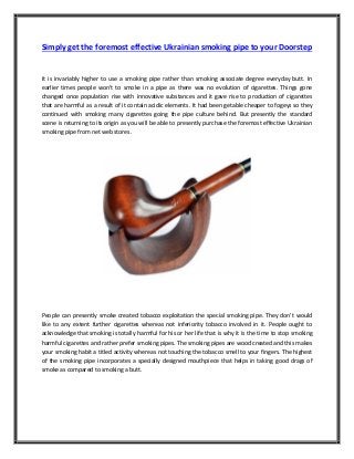 Simply get the foremost effective Ukrainian smoking pipe to your Doorstep

It is invariably higher to use a smoking pipe rather than smoking associate degree everyday butt. In
earlier times people won’t to smoke in a pipe as there was no evolution of cigarettes. Things gone
changed once population rise with innovative substances and it gave rise to production of cigarettes
that are harmful as a result of it contain acidic elements. It had been getable cheaper to fogeys so they
continued with smoking many cigarettes going the pipe culture behind. But presently the standard
scene is returning to its origin as you will be able to presently purchase the foremost effective Ukrainian
smoking pipe from net web stores.

People can presently smoke created tobacco exploitation the special smoking pipe. They don’t would
like to any extent further cigarettes whereas not inferiority tobacco involved in it. People ought to
acknowledge that smoking is totally harmful for his or her life that is why it is the time to stop smoking
harmful cigarettes and rather prefer smoking pipes. The smoking pipes are wood created and this makes
your smoking habit a titled activity whereas not touching the tobacco smell to your fingers. The highest
of the smoking pipe incorporates a specially designed mouthpiece that helps in taking good drags of
smoke as compared to smoking a butt.

 
