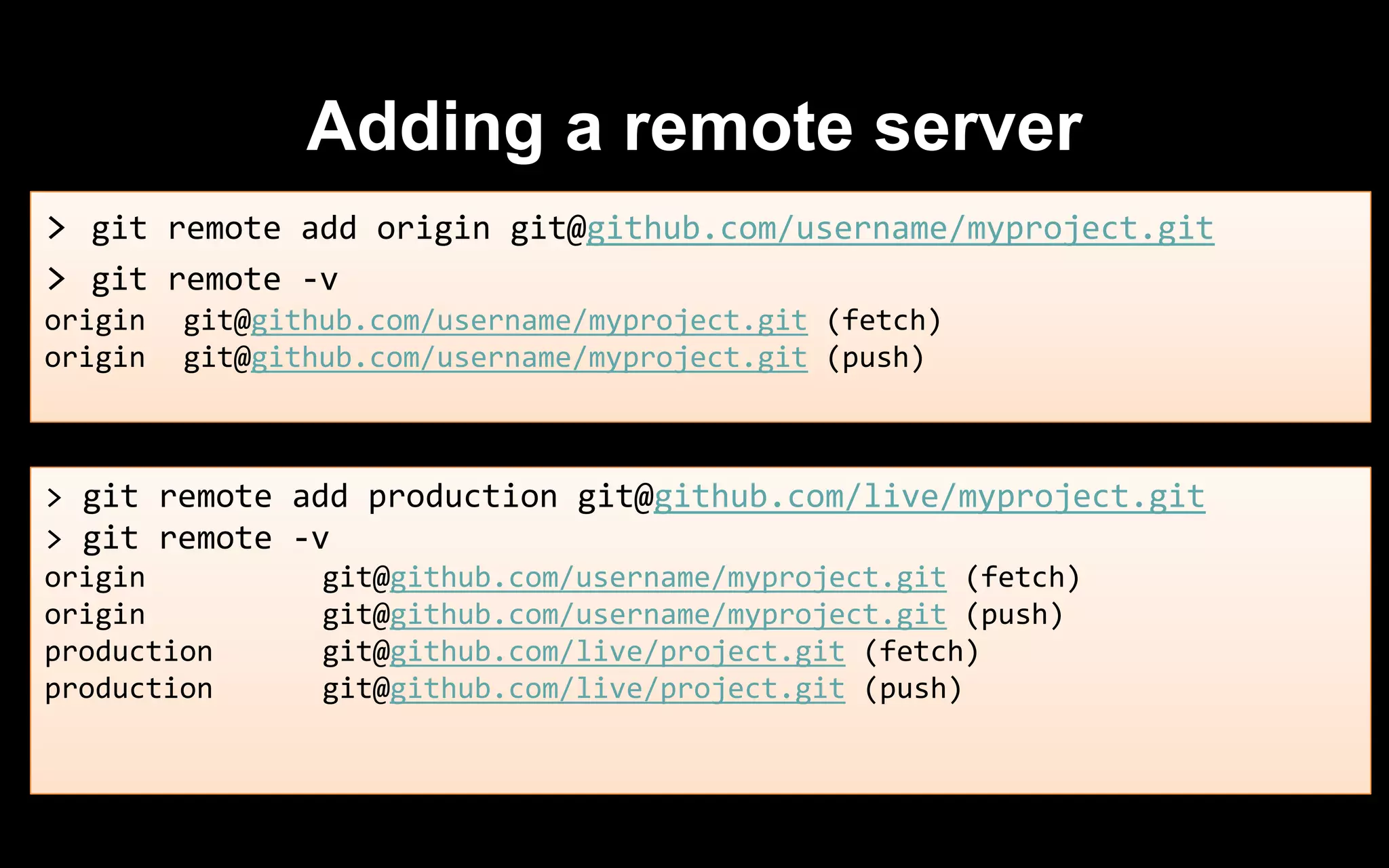 Adding a remote server
> git remote add origin git@github.com/username/myproject.git
> git remote -v
origin git@github.com/username/myproject.git (fetch)
origin git@github.com/username/myproject.git (push)
> git remote add production git@github.com/live/myproject.git
> git remote -v
origin git@github.com/username/myproject.git (fetch)
origin git@github.com/username/myproject.git (push)
production git@github.com/live/project.git (fetch)
production git@github.com/live/project.git (push)
 
