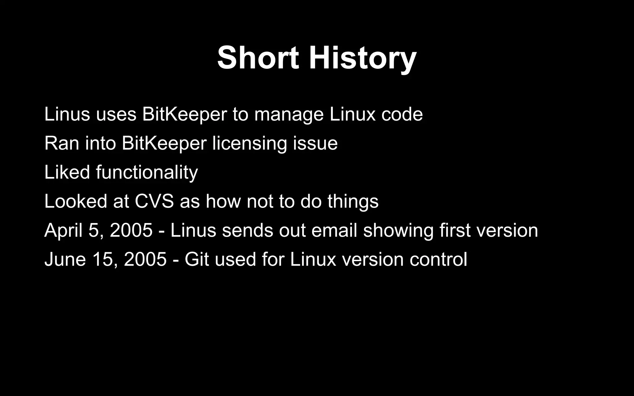 Short History
Linus uses BitKeeper to manage Linux code
Ran into BitKeeper licensing issue
Liked functionality
Looked at CVS as how not to do things
April 5, 2005 - Linus sends out email showing first version
June 15, 2005 - Git used for Linux version control
 