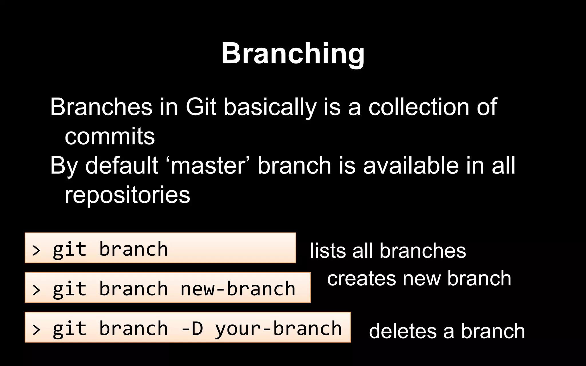 Branching
Branches in Git basically is a collection of
commits
By default ‘master’ branch is available in all
repositories
> git branch
> git branch new-branch
> git branch -D your-branch
lists all branches
creates new branch
deletes a branch
 