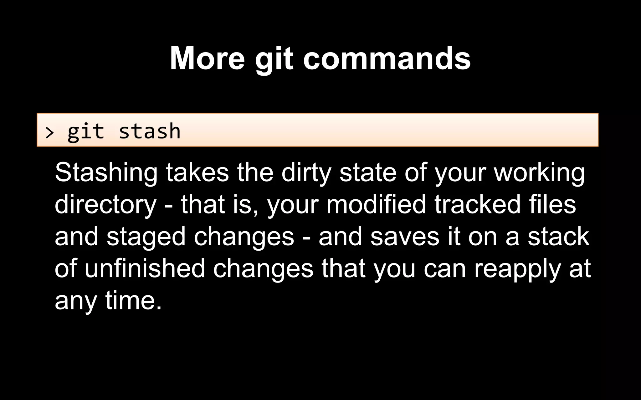 More git commands
Stashing takes the dirty state of your working
directory - that is, your modified tracked files
and staged changes - and saves it on a stack
of unfinished changes that you can reapply at
any time.
> git stash
 