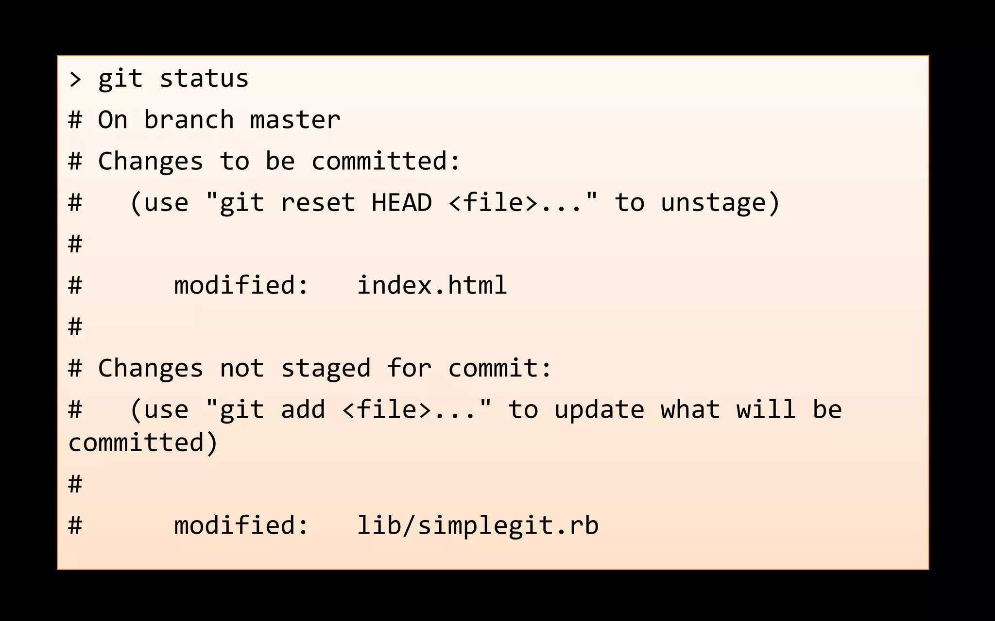 > git status
# On branch master
# Changes to be committed:
# (use "git reset HEAD <file>..." to unstage)
#
# modified: index.html
#
# Changes not staged for commit:
# (use "git add <file>..." to update what will be
committed)
#
# modified: lib/simplegit.rb
 