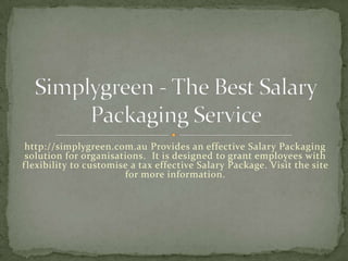 http://simplygreen.com.au Provides an effective Salary Packaging
 solution for organisations. It is designed to grant employees with
f lexibility to customise a tax effective Salary Package. Visit the site
                        for more information.
 