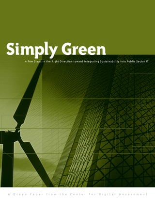 Simply Green
           A Few Steps in t he Right Direction toward Integrating Sustainability into Public Sector IT




A   G r e e n   P a p e r   f r o m   t h e   C e n t e r   f o r   D i g i t a l   G o v e r n m e n t
 