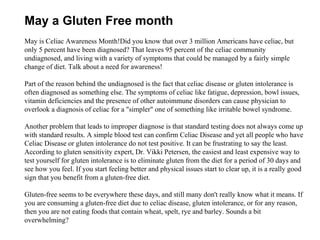 May is Celiac Awareness Month!Did you know that over 3 million Americans have celiac, but only 5 percent have been diagnosed? That leaves 95 percent of the celiac community undiagnosed, and living with a variety of symptoms that could be managed by a fairly simple change of diet. Talk about a need for awareness! Part of the reason behind the undiagnosed is the fact that celiac disease or gluten intolerance is often diagnosed as something else. The symptoms of celiac like fatigue, depression, bowl issues, vitamin deficiencies and the presence of other autoimmune disorders can cause physician to overlook a diagnosis of celiac for a &quot;simpler&quot; one of something like irritable bowel syndrome.  Another problem that leads to improper diagnose is that standard testing does not always come up with standard results. A simple blood test can confirm Celiac Disease and yet all people who have Celiac Disease or gluten intolerance do not test positive. It can be frustrating to say the least. According to gluten sensitivity expert, Dr. Vikki Petersen, the easiest and least expensive way to test yourself for gluten intolerance is to eliminate gluten from the diet for a period of 30 days and see how you feel. If you start feeling better and physical issues start to clear up, it is a really good sign that you benefit from a gluten-free diet. Gluten-free seems to be everywhere these days, and still many don't really know what it means. If you are consuming a gluten-free diet due to celiac disease, gluten intolerance, or for any reason, then you are not eating foods that contain wheat, spelt, rye and barley. Sounds a bit overwhelming?  May a Gluten Free month 