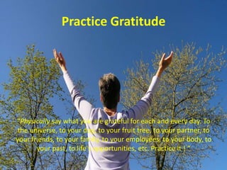 Practice Gratitude“Physically say what you are grateful for each and every day. To the universe, to your dog, to your fruit tree, to your partner, to your friends, to your family, to your employees, to your body, to your past, to life's opportunities, etc. Practice it ! “