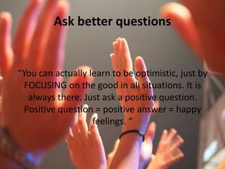 Ask better questions“You can actually learn to be optimistic, just by FOCUSING on the good in all situations. It is always there. Just ask a positive question. Positive question = positive answer = happy feelings. “