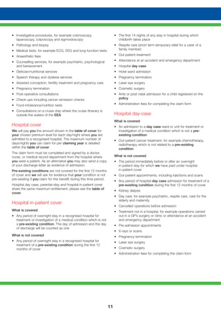 11
• 	 Investigative procedures, for example colonoscopy,
laparoscopy, colposcopy and sigmoidoscopy
• 	 Pathology and biopsy
• 	 Medical tests, for example ECG, EEG and lung function tests
• 	 Anaesthetic fees
• 	 Counselling services, for example psychiatric, psychological
and bereavement
• 	 Dietician/nutritional services
• 	 Speech therapy and dyslexia services
• 	 Assisted conception, fertility treatment and pregnancy care
• 	 Pregnancy termination
• 	 Post-operative consultations
• 	 Check-ups including cancer remission checks
• 	 Food intolerance/nutrition tests
• 	 Consultations on a cruise ship where the cruise itinerary is
outside the waters of the EEA
Hospital cover
We will pay you the amount shown in the table of cover for
your chosen premium level for each day/night where you are
admitted to a recognised hospital. The maximum number of
days/nights you can claim for per claiming year is detailed
within the table of cover.
The claim form must be completed and signed by a doctor,
nurse, or medical record department from the hospital where
you were a patient. As an alternative you may also send a copy
of your discharge letter as evidence of admission.
Pre-existing conditions are not covered for the first 12 months
of cover and we will ask for evidence that your condition is not
pre-existing if you claim for this benefit during this time period.
Hospital day case, parental-stay and hospital in-patient cover
share the same maximum entitlement, please see the table of
cover.
Hospital in-patient cover
What is covered
• 	 Any period of overnight stay in a recognised hospital for
treatment or investigation of a medical condition which is not
a pre-existing condition. The day of admission and the day
of discharge will be counted as one
What is not covered
• 	 Any period of overnight stay in a recognised hospital for
treatment of a pre-existing condition during the first 12
months of cover
• 	 The first 14 nights of any stay in hospital during which
childbirth takes place
• 	 Respite care (short term temporary relief for a carer of a
family member)
• 	 Out-patient treatment
• 	 Attendance at an accident and emergency department
• 	 Hospital day case
• 	 Hotel ward admission
• 	 Pregnancy termination
• 	 Laser eye surgery
• 	 Cosmetic surgery
• 	 Ante or post natal admission for a child registered on the
policy
• 	 Administration fees for completing the claim form
Hospital day-case
What is covered
•	 An admission to a day case ward or unit for treatment or
investigation of a medical condition which is not a pre-
existing condition
• 	 Out-patient cancer treatment, for example chemotherapy,
radiotherapy which is not related to a pre-existing
condition
What is not covered
• 	 The period immediately before or after an overnight
in-patient stay for which we have paid under hospital
in-patient cover
• 	 Out-patient appointments, including injections and scans
• 	 Any period of hospital day case admission for treatment of a
pre-existing condition during the first 12 months of cover
• 	 Kidney dialysis
• 	 Day care, for example psychiatric, respite care, care for the
elderly and maternity
• 	 Cancelled operations before admission
• 	 Treatment not in a hospital, for example operations carried
out in a GP’s surgery or clinic or attendance at an accident
and emergency department
• 	 Pre-admission appointments
• 	 X-rays or scans
• 	 Pregnancy termination
• 	 Laser eye surgery
• 	 Cosmetic surgery
• 	 Administration fees for completing the claim form
 