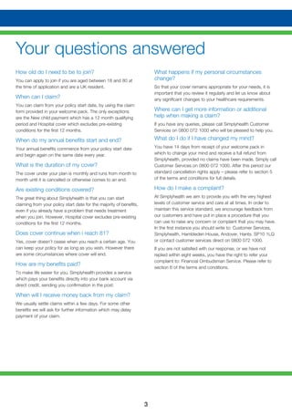 3
Your questions answered
How old do I need to be to join?
You can apply to join if you are aged between 18 and 80 at
the time of application and are a UK resident.
When can I claim?
You can claim from your policy start date, by using the claim
form provided in your welcome pack. The only exceptions
are the New child payment which has a 12 month qualifying
period and Hospital cover which excludes pre-existing
conditions for the first 12 months.
When do my annual benefits start and end?
Your annual benefits commence from your policy start date
and begin again on the same date every year.
What is the duration of my cover?
The cover under your plan is monthly and runs from month to
month until it is cancelled or otherwise comes to an end.
Are existing conditions covered?
The great thing about Simplyhealth is that you can start
claiming from your policy start date for the majority of benefits,
even if you already have a problem that needs treatment
when you join. However, Hospital cover excludes pre-existing
conditions for the first 12 months.
Does cover continue when i reach 81?
Yes, cover doesn’t cease when you reach a certain age. You
can keep your policy for as long as you wish. However there
are some circumstances where cover will end.
How are my benefits paid?
To make life easier for you, Simplyhealth provides a service
which pays your benefits directly into your bank account via
direct credit, sending you confirmation in the post.
When will I receive money back from my claim?
We usually settle claims within a few days. For some other
benefits we will ask for further information which may delay
payment of your claim.
What happens if my personal circumstances
change?
So that your cover remains appropriate for your needs, it is
important that you review it regularly and let us know about
any significant changes to your healthcare requirements.
Where can I get more information or additional
help when making a claim?
If you have any queries, please call Simplyhealth Customer
Services on 0800 072 1000 who will be pleased to help you.
What do I do if I have changed my mind?
You have 14 days from receipt of your welcome pack in
which to change your mind and receive a full refund from
Simplyhealth, provided no claims have been made. Simply call
Customer Services on 0800 072 1000. After this period our
standard cancellation rights apply – please refer to section 5
of the terms and conditions for full details.
How do I make a complaint?
At Simplyhealth we aim to provide you with the very highest
levels of customer service and care at all times. In order to
maintain this service standard, we encourage feedback from
our customers and have put in place a procedure that you
can use to raise any concern or complaint that you may have.
In the first instance you should write to: Customer Services,
Simplyhealth, Hambleden House, Andover, Hants. SP10 1LQ
or contact customer services direct on 0800 072 1000.
If you are not satisfied with our response, or we have not
replied within eight weeks, you have the right to refer your
complaint to: Financial Ombudsman Service. Please refer to
section 6 of the terms and conditions.
 