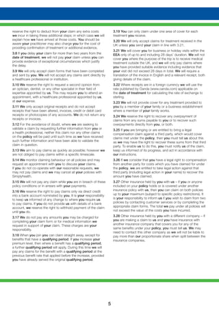 5
reserve the right to deduct from your claim any extra costs
we incur in taking these additional steps; in which case we will
explain how we have arrived at those costs. You should be
aware your practitioner may also charge you for the cost of
providing confirmation of treatment or additional evidence.
3.8 If you delay your claim for more than two years from the
date of treatment, we will not pay your claim unless you can
provide evidence of exceptional circumstances which justify
the delay.
3.9 We will only accept claim forms that have been completed
and sent by you. We will not accept any claims sent directly by
a healthcare professional or institution.
3.10 We reserve the right to request a second opinion from
an optician, dentist, or any other specialist in their field of
expertise appointed by us. This may require you to attend an
appointment, with a healthcare professional appointed by us,
at our expense.
3.11 We only accept original receipts and do not accept
receipts that have been altered, invoices, credit or debit card
receipts or photocopies of any accounts. We do not return any
receipts or invoices.
3.12 For the avoidance of doubt, where we are seeking to
validate a claim by requesting further information from you or
a health professional, neither this claim nor any other claims
on the policy will be paid until such time as we have received
such further information and have been able to validate the
claim in question.
3.13 We aim to pay claims as quickly as possible; however we
are not obliged to pay claims within a specific timescale.
3.14 We monitor claiming behaviour on all policies and may
request an appointment with you to discuss your claims.
If you do not co-operate with our reasonable requests, we
may not pay claims and we may cancel all your policies with
Simplyhealth.
3.15 We will not pay any claim while you are in breach of these
policy conditions or in arrears with your payments.
3.16 We reserve the right to pay claims only via direct credit
into a bank account nominated by you. It is your responsibility
to keep us informed of any change to where you require us
to pay claims. If you do not provide us with details of a bank
account, we reserve the right to withhold payment of the claim
until you do.
3.17 We do not pay any amounts you may be charged for
completing your claim form or for medical information we
request in support of your claim. These charges are your
responsibility.
3.18 When you join you can claim straight away, except for
benefits that have a qualifying period. If you increase your
premium level, then where a benefit has a qualifying period,
a further qualifying period will apply. During this time we will
pay any claims for the benefit with a qualifying period at the
previous benefit rate that applied before the increase, provided
you have already served the original qualifying period.
3.19 You can only claim under one area of cover for each
treatment you receive.
3.20 We will only accept claims for treatment received in the
UK unless you send your claim in line with 3.21.
3.21 We will cover you for business or holiday visits within the
EEA only of up to and including 28 days’ duration. We will not
cover you where the purpose of the trip is to receive medical
treatment outside the UK, and we will only pay claims where
you have provided suitable evidence including evidence that
your visit did not exceed 28 days in total. We will require a
translation of the invoice in English and a relevant receipt, both
giving details of the claim.
3.22 Where receipts are in a foreign currency we will use the
rate published by Oanda (www.oanda.com) applicable on
the date of treatment for calculating the rate of exchange to
sterling.
3.23 We will not provide cover for any treatment provided to
you by a member of your family or a business establishment
where a member of your family works.
3.24 We reserve the right to recover any overpayment of
claims from any sums payable to you or to recover such
overpayments directly from you, or both.
3.25 If you are bringing or are entitled to bring a legal
compensation claim against a third party, which would cover
claims met under the policy, then you must tell us about this
as we may have the right to recover these sums from that third
party. To enable us to do this, you must notify us of the claim,
keep us informed of its progress, and act in accordance with
our instructions.
3.26 If we consider that you have a legal right to compensation
from another party for costs which you have claimed for under
the policy, we are entitled to take legal action against that
third party (including legal action in your name) to recover the
amount you have claimed.
3.27 Other insurance held by you with us – if you or anyone
included on your policy holds or is covered under another
insurance policy with us, then you can claim on both policies
up to your maximum (subject to specific policy restrictions). It
is your responsibility to inform us if you wish to claim from two
policies by contacting customer services or by completing the
appropriate claim forms. The total we pay under all policies will
not exceed the value of the costs you have incurred.
3.28 Other insurance held by you with a different company – if
you are making a claim to us and you have insurance with
another insurance company that covers you for any of the
same benefits under your policy, you must tell us. We may
need to contact this other company as we will not be liable to
pay more than our proportionate share when split between the
insurance companies.
 