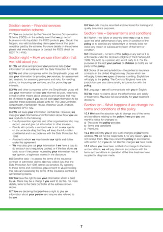 7
Section seven – Financial services
compensation scheme
7.1 You are protected by the Financial Services Compensation
Scheme (FSCS) – in the unlikely event that we go out of
business or into liquidation the FSCS protects you. Should this
happen, any valid outstanding claims you have at that point
would be paid by the scheme. For more details on the scheme
please visit www.fscs.org.uk or contact the FSCS direct on
0207 741 4100.
Section eight – How we use information that
we hold about you
8.1 We will store and process your personal data (‘your
information’) in accordance with the Data Protection Act 1998.
8.2 We and other companies within the Simplyhealth group will
use your information for providing our services, for assessment
and analysis, for assessing premiums and risks, for handling
claims, for improving our services, and for protecting our
interests.
8.3 We and other companies within the Simplyhealth group will
use your information to keep you informed by post, telephone,
e-mail or other means about products and services that may
be of interest to you. If you do not wish your information to be
used for these purposes, please write to: The Data Controller,
Simplyhealth, Hambleden House, Waterloo Court, Andover,
Hampshire SP10 1LQ.
8.4 We will keep your information confidential. However, we
may give your information and information about how you use
our products to the following:
– 	 Fraud prevention agencies and other organisations who may
record, use and give out information to other insurers
– 	 People who provide a service to us or act as our agents
on the understanding that they will keep the information
confidential and in accordance with the Data Protection Act
1998
– 	 Anyone to whom we may transfer our rights and duties
under this agreement
– 	 We may also give out your information if we have a duty to
do so (such as to regulatory bodies), or if the law allows us
to do so or if the person requesting your information has, in
our opinion, a legitimate interest in the disclosure
8.5 Sensitive data – to assess the terms of the insurance
contract or administer claims, we may collect data that the
Data Protection Act 1998 defines as sensitive. By agreeing
to these terms and conditions, you consent to us processing
this data and assessing the terms of the insurance contract or
administering claims.
8.6 You have the right to see your information which is held
by us. There may be a charge if you want to do this. For more
details, write to the Data Controller at the address shown
above.
8.7 You are declaring that you have a right to give us
information about your partner and anyone else referred to
by you.
8.8 Your calls may be recorded and monitored for training and
quality assurance purposes.
Section nine – General terms and conditions
9.1 Waiver – the failure or delay by either you or us to insist
upon the strict performance of any term or condition of the
policy or to exercise any related right or remedy does not
waive any breach or subsequent breach of that term or
condition.
9.2 Enforcement – no term of this policy or any part of it is
enforceable under the Contracts (Rights of Third Parties) Act
1999 (‘the Act’) by a person who is not party to it. For the
purposes of the Act your partner or children (or both) are not
party to the policy.
9.3 Choice of law and jurisdiction – the parties to insurance
contracts in the United Kingdom may choose which law
will apply. Unless we agree otherwise in writing, English law
will apply to the policy. The Courts of England have sole
jurisdiction over any claims arising in connection with the
policy.
9.4 Language – we will communicate with you in English.
9.5 We make no claims about the effectiveness and safety
of treatments. You take full responsibility for your treatment
decisions.
Section ten – What happens if we change the
terms and conditions of the policy
10.1 We have the absolute right to change any of the terms
and conditions relating to the policy if we give you one
month’s notice for changes to:
a) 	The cover the policy provides
b) 	Terms and conditions
c) 	Premiums
10.2 We will notify you of any such changes at your home
address. We will not be responsible if, for any reason, you do
not receive them. You may cancel the policy in accordance
with section 5.1 if you do not like the changes we have made.
10.3 Where you have been notified of a change to the terms
and conditions, we will pay claims in accordance with the
terms and conditions in operation at the time treatment was
supplied or diagnosis made.
 