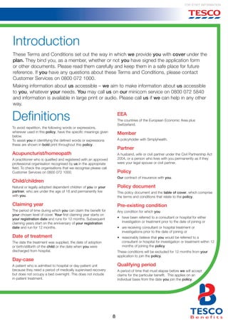 8
For Staff Information
Introduction
These Terms and Conditions set out the way in which we provide you with cover under the
plan. They bind you, as a member, whether or not you have signed the application form
or other documents. Please read them carefully and keep them in a safe place for future
reference. If you have any questions about these Terms and Conditions, please contact
Customer Services on 0800 072 1000.
Making information about us accessible – we aim to make information about us accessible
to you, whatever your needs. You may call us on our minicom service on 0800 072 5840
and information is available in large print or audio. Please call us if we can help in any other
way.
Definitions
To avoid repetition, the following words or expressions,
wherever used in this policy, have the specific meanings given
below.
To assist you in identifying the defined words or expressions
these are shown in bold print throughout this policy.
Acupuncturist/homeopath
A practitioner who is qualified and registered with an approved
professional organisation recognised by us in the appropriate
field. To check the organisations that we recognise please call
Customer Services on 0800 072 1000.
Child/children
Natural or legally adopted dependent children of you or your
partner, who are under the age of 18 and permanently live
with you.
Claiming year
The period of time during which you can claim the benefit for
your chosen level of cover. Your first claiming year starts on
your registration date and runs for 12 months. Subsequent
claiming years start on the anniversary of your registration
date and run for 12 months.
Date of treatment
The date the treatment was supplied, the date of adoption
or birth/stillbirth of the child or the date when you were
discharged from hospital.
Day-case
A patient who is admitted to hospital or day-patient unit
because they need a period of medically supervised recovery
but does not occupy a bed overnight. This does not include
in-patient treatment.
EEA
The countries of the European Economic Area plus
Switzerland.
Member
A policyholder with Simplyhealth.
Partner
A husband, wife or civil partner under the Civil Partnership Act
2004, or a person who lives with you permanently as if they
were your legal spouse or civil partner.
Policy
Our contract of insurance with you.
Policy document
This policy document and the table of cover, which comprise
the terms and conditions that relate to the policy.
Pre-existing condition
Any condition for which you
• 	 have been referred to a consultant or hospital for either
investigation or treatment prior to the date of joining or
• 	 are receiving consultant or hospital treatment or
investigations prior to the date of joining or
• 	 reasonably believe that you would be referred to a
consultant or hospital for investigation or treatment within 12
months of joining the policy
These conditions will be excluded for 12 months from your
application to join the policy.
Qualifying period
A period of time that must elapse before we will accept
claims for the particular benefit. This applies on an
individual basis from the date you join the policy.
 