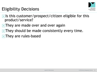 @jamet123 #decisionmgt © 2016 Decision Management Solutions 25
Eligibility Decisions
▶Is this customer/prospect/citizen eligible for this
product/service?
▶They are made over and over again
▶They should be made consistently every time.
▶They are rules-based
 