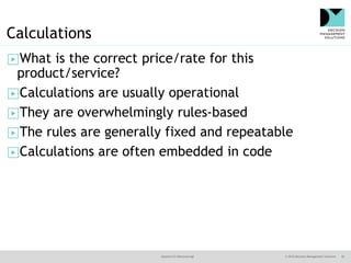 @jamet123 #decisionmgt © 2016 Decision Management Solutions 26
Calculations
▶What is the correct price/rate for this
product/service?
▶Calculations are usually operational
▶They are overwhelmingly rules-based
▶The rules are generally fixed and repeatable
▶Calculations are often embedded in code
 