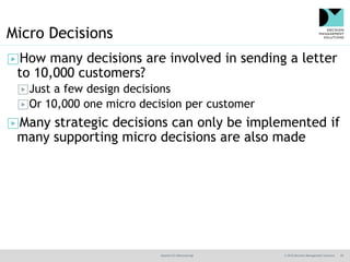 @jamet123 #decisionmgt © 2016 Decision Management Solutions 29
Micro Decisions
▶How many decisions are involved in sending a letter
to 10,000 customers?
▶Just a few design decisions
▶Or 10,000 one micro decision per customer
▶Many strategic decisions can only be implemented if
many supporting micro decisions are also made
 