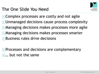 @jamet123 #decisionmgt © 2016 Decision Management Solutions 3
The One Slide You Need
▶Complex processes are costly and not agile
▶Unmanaged decisions cause process complexity
▶Managing decisions makes processes more agile
▶Managing decisions makes processes smarter
▶Business rules drive decisions
▶Processes and decisions are complementary
▶… but not the same
 
