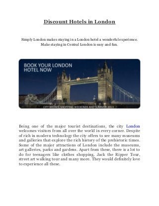 Discount Hotels in London
Simply London makes staying in a London hotel a wonderful experience.
Make staying in Central London is easy and fun.
Being one of the major tourist destinations, the city London
welcomes visitors from all over the world in every corner. Despite
of rich in modern technology the city offers to see many museums
and galleries that explore the rich history of the prehistoric times.
Some of the major attractions of London include the museums,
art galleries, parks and gardens. Apart from these, there is a lot to
do for teenagers like clothes shopping, Jack the Ripper Tour,
street art walking tour and many more. They would definitely love
to experience all these.
 