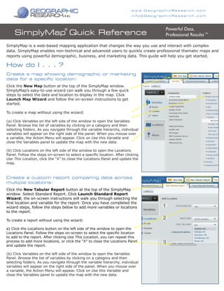 SimplyMap is a web-based mapping application that changes the way you use and interact with complex
data. SimplyMap enables non-technical and advanced users to quickly create professional thematic maps and
reports using powerful demographic, business, and marketing data. This guide will help you get started.
SimplyMap Quick Reference
Click the New Map button at the top of the SimplyMap window.
SimplyMap’s easy-to-use wizard can walk you through a few quick
steps to select the data and location to display in the map. Click
Launch Map Wizard and follow the on-screen instructions to get
started.
To create a map without using the wizard:
(a) Click Variables on the left side of the window to open the Variables
Panel. Browse the list of variables by clicking on a category and then
selecting folders. As you navigate through the variable hierarchy, individual
variables will appear on the right side of the panel. When you mouse over
a variable, the Action Menu will appear. Click on Use this Variable and
close the Variables panel to update the map with the new data.
(b) Click Locations on the left side of the window to open the Locations
Panel. Follow the steps on-screen to select a specific location. After clicking
Use This Location, click the “X” to close the Locations Panel and update the
map.
Create a map showing demographic or marketing
data for a specific location:
Powerful Data,
Professional Results TM
®
How do I . . . ?
Click the New Tabular Report button at the top of the SimplyMap
window. Select Standard Report. Click Launch Standard Report
Wizard; the on-screen instructions will walk you through selecting the
first location and variable for the report. Once you have completed the
wizard steps, follow the steps below to add more variables or locations
to the report.
To create a report without using the wizard:
a) Click the Locations button on the left side of the window to open the
Locations Panel. Follow the steps on-screen to select the specific location
to add to the report. After clicking Use This Location, you can repeat this
process to add more locations, or click the “X” to close the Locations Panel
and update the report.
(b) Click Variables on the left side of the window to open the Variables
Panel. Browse the list of variables by clicking on a category and then
selecting folders. As you navigate through the variable hierarchy, individual
variables will appear on the right side of the panel. When you mouse over
a variable, the Action Menu will appear. Click on Use this Variable and
close the Variables panel to update the map with the new data.
Create a custom report comparing data across
multiple locations:
w w w. G e o g r a p h i c R e s e a r c h . c o m
i n f o @ G e o g r a p h i c R e s e a r c h . c o m
 