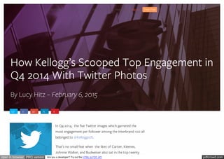 pdfcrowd.comopen in browser PRO version Are you a developer? Try out the HTML to PDF API
How Kellogg’s Scooped Top Engagement in
Q4 2014 With Twitter Photos
By Lucy Hitz – February 6, 2015
137 0 30 75 0
In Q4 2014, the five Twitter images which garnered the
most engagement per follower among the Interbrand 100 all
belonged to @KelloggsUS.
That’s no small feat when the likes of Cartier, Kleenex,
Johnnie Walker, and Budweiser also sat in the top twenty
Social Analytics Pricing Free Tools Resources Blog About Us Sign In Free Trial
 