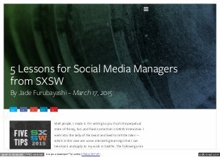 pdfcrowd.comopen in browser PRO version Are you a developer? Try out the HTML to PDF API
5 Lessons for Social Media Managers
from SXSW
By Jade Furubayashi – March 17, 2015
212 10 11 87 0
Well people, I made it. I’m writing to you from the perpetual
state of frenzy, fun, and food coma that is SXSW Interactive. I
went into the belly of the beast and lived to tell the tales —
which in this case are some interesting learnings that I can
take back and apply to my work in Seattle. The following are a

 
