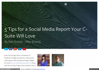 pdfcrowd.comopen in browser PRO version Are you a developer? Try out the HTML to PDF API
5 Tips for a Social Media Report Your C-
Suite Will Love
By Ron Schott – May 19, 2015
437 0 9 141 1
Gone are the days when a screenshot of
Facebook’s Insights tossed into a deck would
make people smile and approve larger budgets
for social. Social marketing has grown up. Along
with that coming of age, social marketers have a

 