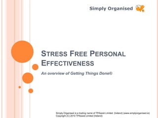 Simply Organised
STRESS FREE PERSONAL
EFFECTIVENESS
An overview of Getting Things Done®
Simply Organised is a trading name of TPAssist Limited (Ireland) (www.simplyorganised.ie)
Copyright (C) 2010 TPAssist Limited (Ireland)
 