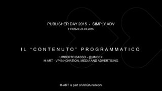 PUBLISHER DAY 2015 - SIMPLY ADV
FIRENZE 24.04.2015
UMBERTO BASSO - @UMBEX
H-ART - VP INNOVATION, MEDIA AND ADVERTISING
H-ART is part of AKQA network
I L “ C O N T E N U T O ” P R O G R A M M A T I C O
 