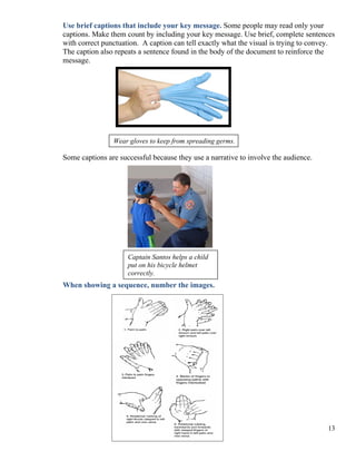 13
Use brief captions that include your key message. Some people may read only your
captions. Make them count by including your key message. Use brief, complete sentences
with correct punctuation. A caption can tell exactly what the visual is trying to convey.
The caption also repeats a sentence found in the body of the document to reinforce the
message.
Wear gloves to keep from spreading germs.
Some captions are successful because they use a narrative to involve the audience.
When showing a sequence, number the images.
Captain Santos helps a child
put on his bicycle helmet
correctly.
 
