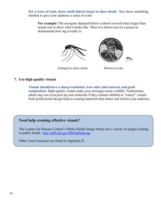 For a sense of scale, draw small objects larger to show detail. Also show something
familiar to give your audience a sense of scale.
For example: The mosquito depicted below is drawn several times larger than
actual size to show what it looks like. Then it is shown next to a penny to
demonstrate how big it really is.
Enlarged to show detail Shown to scale
7. Use high quality visuals
Visuals should have a sharp resolution, true color and contrast, and good
composition. High-quality visuals make your messages more credible. Furthermore,
adults may not even pick up your materials if they contain childish or “cutesy” visuals.
Seek professional design help in creating materials that attract and inform your audience.
Need help creating effective visuals?
The Centers for Disease Control’s Public Health Image library has a variety of images relating
to public health. http://phil.cdc.gov/Phil/default.asp
Other visual resources are listed in Appendix D.
16
 