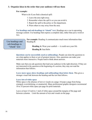 3. Organize ideas in the order that your audience will use them
For example:
What to do if you find a chemical spill:
1. Leave the area right away.
2. Remember where the spill is so you can avoid it.
3. Report the spill to the police or fire department.
4. Warn others to stay away from the area.
Use headings and sub-headings to “chunk” text. Headings are a cue to upcoming
message content. Use headings that express a complete idea, rather than just a word or
two.
For example: Heading A communicates much more information than
Heading B.Use headings and
sub-headings to
“chunk” text Heading A: Wear your seatbelt — it could save your life.
Heading B: Seat Belts
Questions can be successfully used as subheadings. People can skim the questions to
see what applies to them or are of greatest interest. Also, questions can make your
materials more interactive. People tend to think about answers.
Make sure that you ask questions that lead your audience in the right direction. If they are
not interested in the question at the beginning of a section, they may not read the
information that follows.
Leave more space above headings and subheadings than below them. This gives a
stronger visual link between the heading and the text that follows.
Leave lots of white space
White space is the absence of text or visuals on a page. It keeps a page from being
cramped, overwhelming, or amateurish. Many professional graphic designers recommend
10 to 35 percent white space per page for print materials.
Leave at least 1⁄2 inch to 1 inch of white space around the margins of the page and
between columns. Limit the amount of text and visuals on the page.
18
 