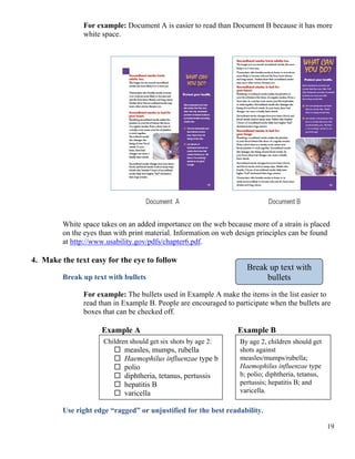 For example: Document A is easier to read than Document B because it has more
white space.
White space takes on an added importance on the web because more of a strain is placed
on the eyes than with print material. Information on web design principles can be found
at http://www.usability.gov/pdfs/chapter6.pdf.
4. Make the text easy for the eye to follow
Break up text with
bulletsBreak up text with bullets
For example: The bullets used in Example A make the items in the list easier to
read than in Example B. People are encouraged to participate when the bullets are
boxes that can be checked off.
Example A Example B
Children should get six shots by age 2:
measles, mumps, rubella
Haemophilus influenzae type b
polio
diphtheria, tetanus, pertussis
hepatitis B
varicella
By age 2, children should get
shots against
measles/mumps/rubella;
Haemophilus influenzae type
b; polio; diphtheria, tetanus,
pertussis; hepatitis B; and
varicella.
Use right edge “ragged” or unjustified for the best readability.
19
 