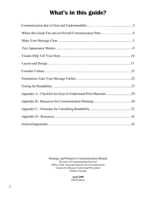2
What’s in this guide?
Communication that is Clear and Understandable………………................................3
Where this Guide Fits into an Overall Communication Plan…………………….......4
Make Your Message Clear ........................................... ..............................................5
Text Appearance Matters ……….............. .................................................................9
Visuals Help Tell Your Story ....................................................................................10
Layout and Design………………………………….................................................17
Consider Culture…………………………...………………………………….…….23
Translations Take Your Message Further ..................................................................25
Testing for Readability ...............................................................................................27
Appendix A - Checklist for Easy-to-Understand Print Materials...............................29
Appendix B - Resources for Communication Planning .............................................30
Appendix C - Formulas for Calculating Readability .................................................31
Appendix D - Resources ............................................................................................38
Acknowledgements………………………………………………………………….43
Strategic and Proactive Communication Branch
Division of Communication Services
Office of the Associate Director for Communication
Centers for Disease Control and Prevention
Atlanta, Georgia
April 2009
Third Edition
 