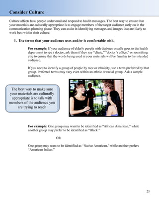 Consider Culture
Culture affects how people understand and respond to health messages. The best way to ensure that
your materials are culturally appropriate is to engage members of the target audience early on in the
communication planning phase. They can assist in identifying messages and images that are likely to
work best within their culture.
1. Use terms that your audience uses and/or is comfortable with.
For example: If your audience of elderly people with diabetes usually goes to the health
department to see a doctor, ask them if they say “clinic,” “doctor’s office,” or something
else to ensure that the words being used in your materials will be familiar to the intended
audience.
If you need to identify a group of people by race or ethnicity, use a term preferred by that
group. Preferred terms may vary even within an ethnic or racial group. Ask a sample
audience.
The best way to make sure
your materials are culturally
appropriate is to talk with
members of the audience you
are trying to reach
For example: One group may want to be identified as “African American,” while
another group may prefer to be identified as “Black.”
OR
One group may want to be identified as “Native American,” while another prefers
“American Indian.”
23
 